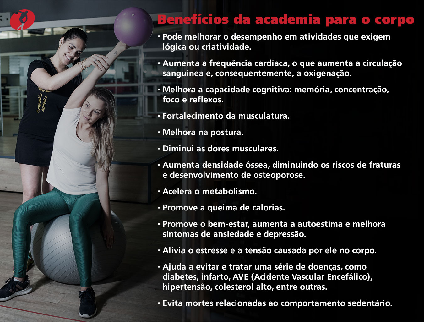 Benefícios da academia para o corpo:

- Pode melhorar o desempenho em atividades que exigem lógica ou criatividade;

- Aumenta a frequência cardíaca, o que aumenta a circulação sanguínea e, consequentemente, a oxigenação;

- Melhora a capacidade cognitiva: memória, concentração, foco e reflexos;

- Fortalecimento da musculatura;

- Melhora na postura;

- Diminui as dores musculares;

- Aumenta densidade óssea, diminuindo os riscos de fraturas e desenvolvimento de osteoporose;

- Acelera o metabolismo;

- Promove a queima de calorias;

- Promove o bem-estar, aumenta a autoestima e melhora sintomas de ansiedade e depressão;

- Alivia o estresse e a tensão causada por ele no corpo;

- Ajuda a evitar e tratar uma série de doenças, como diabetes, infarto, AVE, hipertensão, colesterol alto, entre outras;

- Evita morte relacionadas ao comportamento sedentário. 